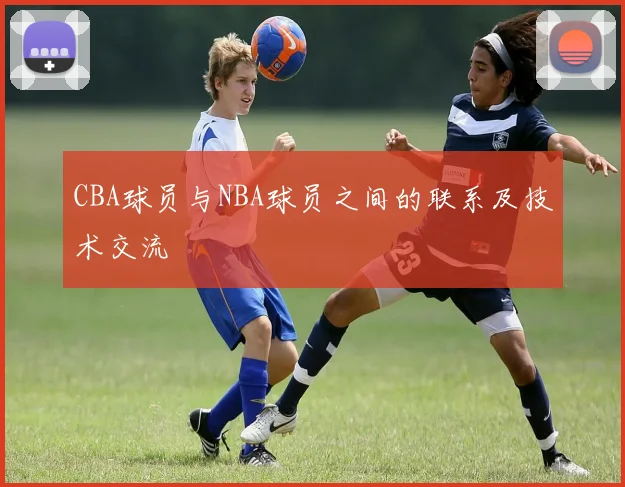CBA球员与NBA球员之间的联系及技术交流
