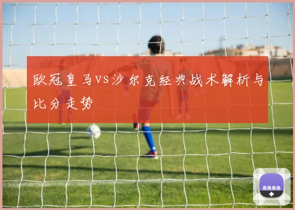 欧冠皇马vs沙尔克经典战术解析与比分走势